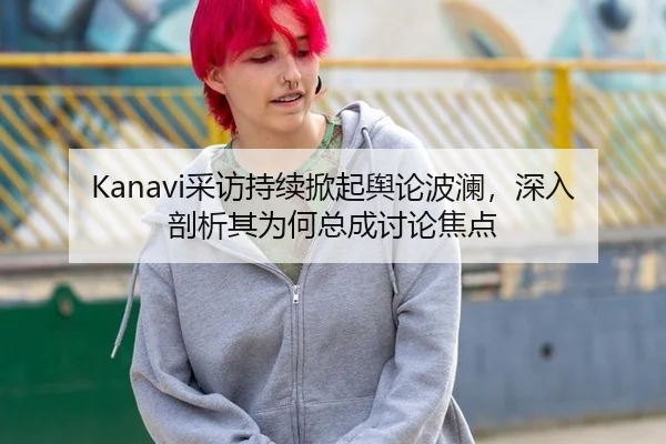 Kanavi采访持续掀起舆论波澜，深入剖析其为何总成讨论焦点